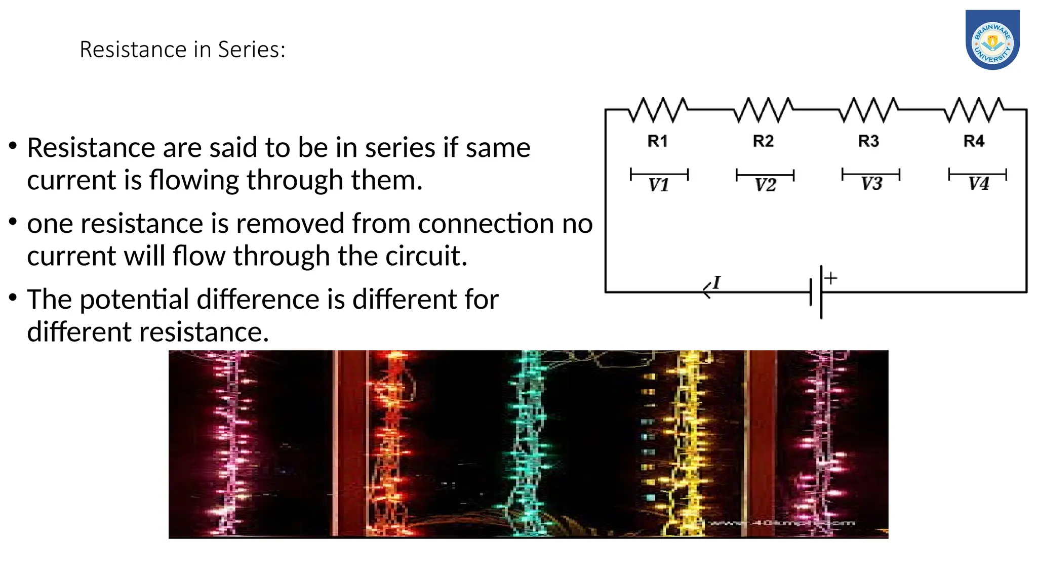Resistance in Series:
• Resistance are said to be in series if same
current is flowing through them.
• one resistance is removed from connection no
current will flow through the circuit.
• The potential difference is different for
different resistance.
 