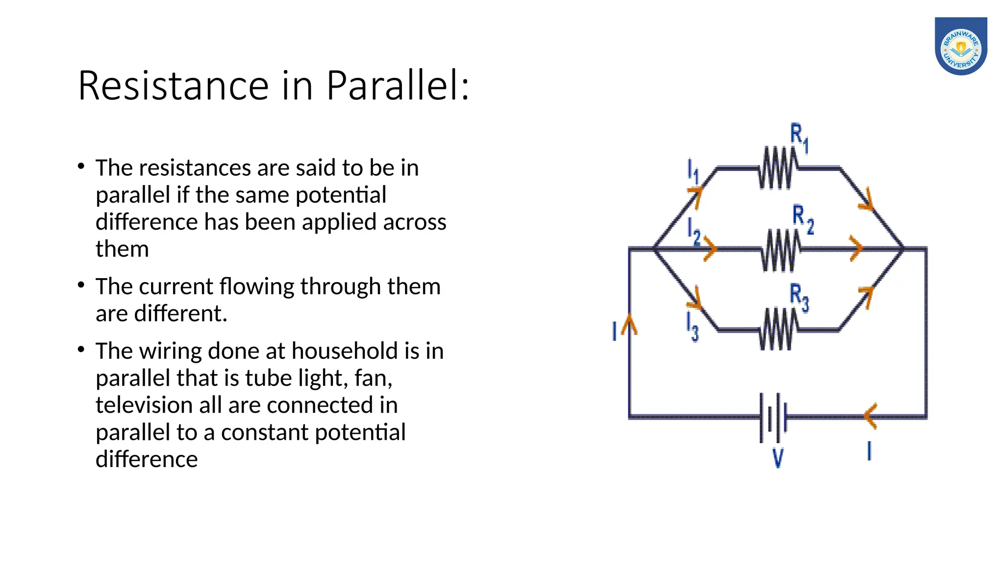 Resistance in Parallel:
• The resistances are said to be in
parallel if the same potential
difference has been applied across
them
• The current flowing through them
are different.
• The wiring done at household is in
parallel that is tube light, fan,
television all are connected in
parallel to a constant potential
difference
 