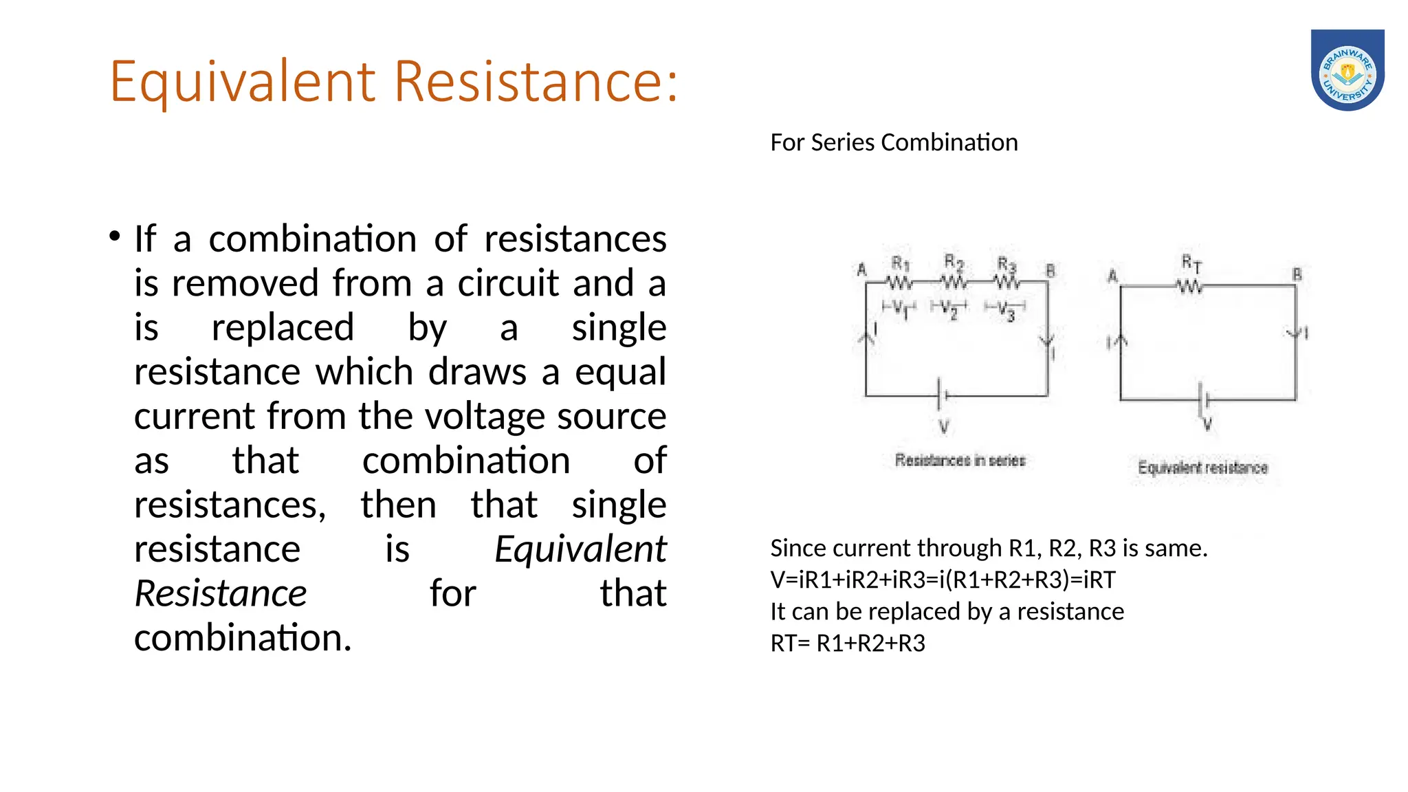 Equivalent Resistance:
• If a combination of resistances
is removed from a circuit and a
is replaced by a single
resistance which draws a equal
current from the voltage source
as that combination of
resistances, then that single
resistance is Equivalent
Resistance for that
combination.
For Series Combination
Since current through R1, R2, R3 is same.
V=iR1+iR2+iR3=i(R1+R2+R3)=iRT
It can be replaced by a resistance
RT= R1+R2+R3
 