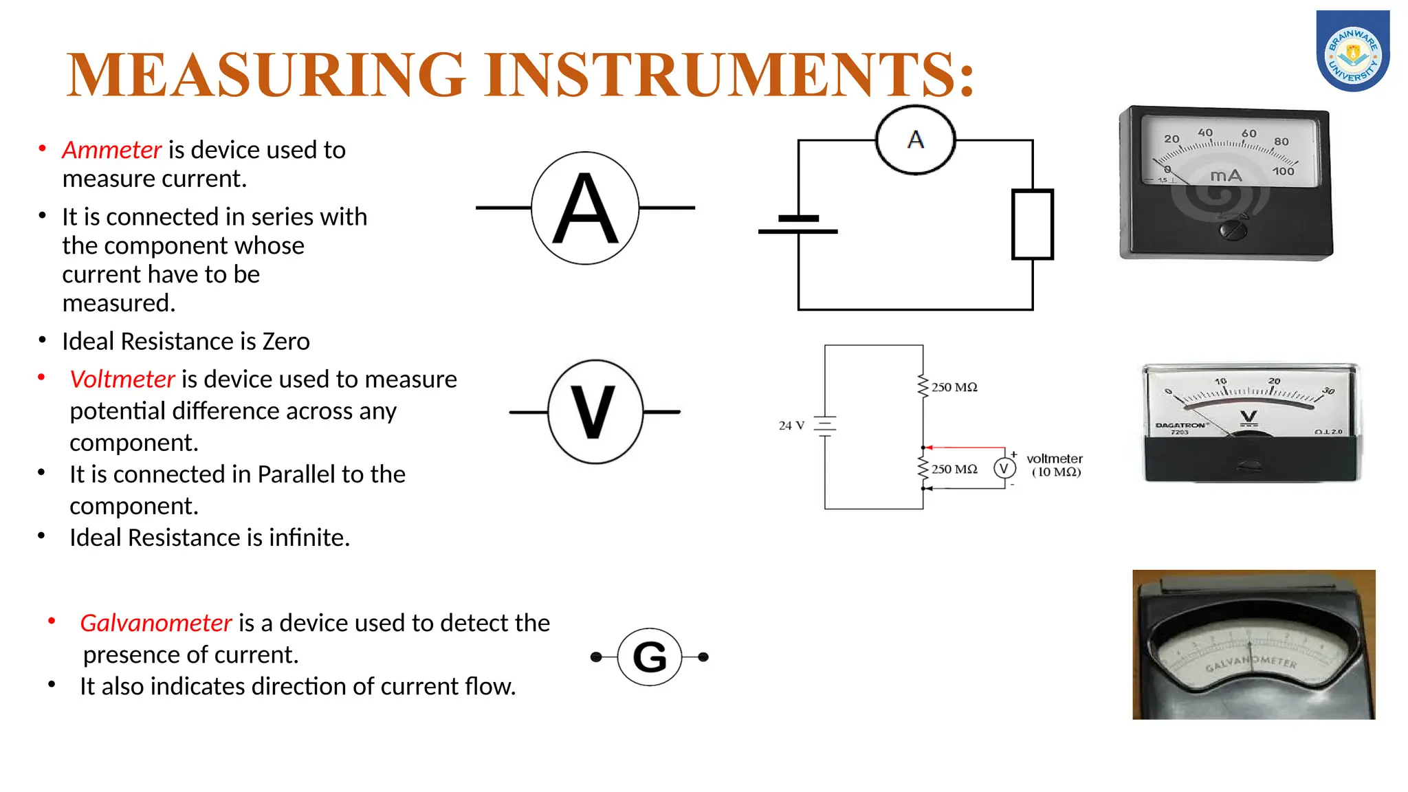 MEASURING INSTRUMENTS:
• Ammeter is device used to
measure current.
• It is connected in series with
the component whose
current have to be
measured.
• Ideal Resistance is Zero
• Voltmeter is device used to measure
potential difference across any
component.
• It is connected in Parallel to the
component.
• Ideal Resistance is infinite.
• Galvanometer is a device used to detect the
presence of current.
• It also indicates direction of current flow.
 