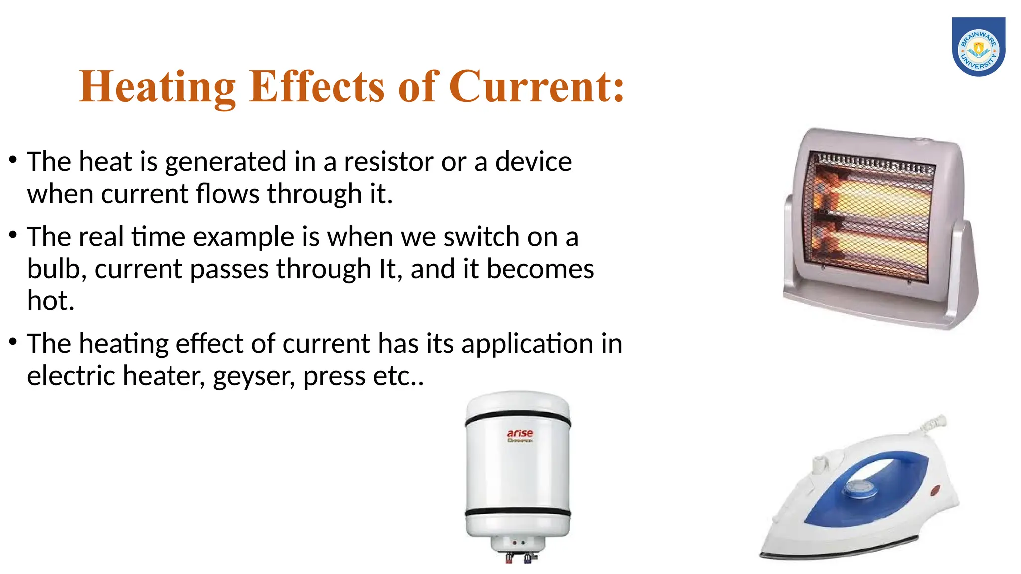 Heating Effects of Current:
• The heat is generated in a resistor or a device
when current flows through it.
• The real time example is when we switch on a
bulb, current passes through It, and it becomes
hot.
• The heating effect of current has its application in
electric heater, geyser, press etc..
 