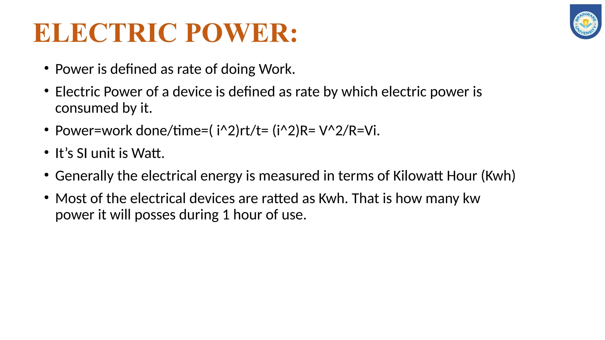 ELECTRIC POWER:
• Power is defined as rate of doing Work.
• Electric Power of a device is defined as rate by which electric power is
consumed by it.
• Power=work done/time=( i^2)rt/t= (i^2)R= V^2/R=Vi.
• It’s SI unit is Watt.
• Generally the electrical energy is measured in terms of Kilowatt Hour (Kwh)
• Most of the electrical devices are ratted as Kwh. That is how many kw
power it will posses during 1 hour of use.
 