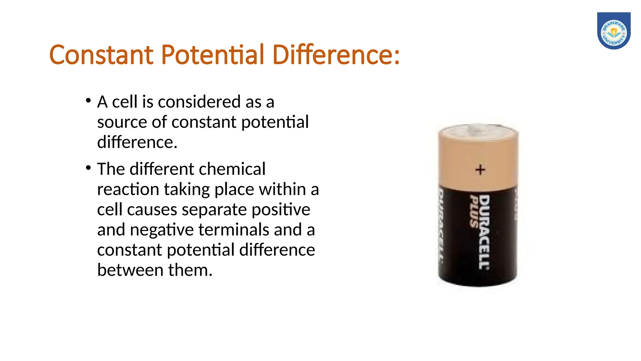 Constant Potential Difference:
• A cell is considered as a
source of constant potential
difference.
• The different chemical
reaction taking place within a
cell causes separate positive
and negative terminals and a
constant potential difference
between them.
 