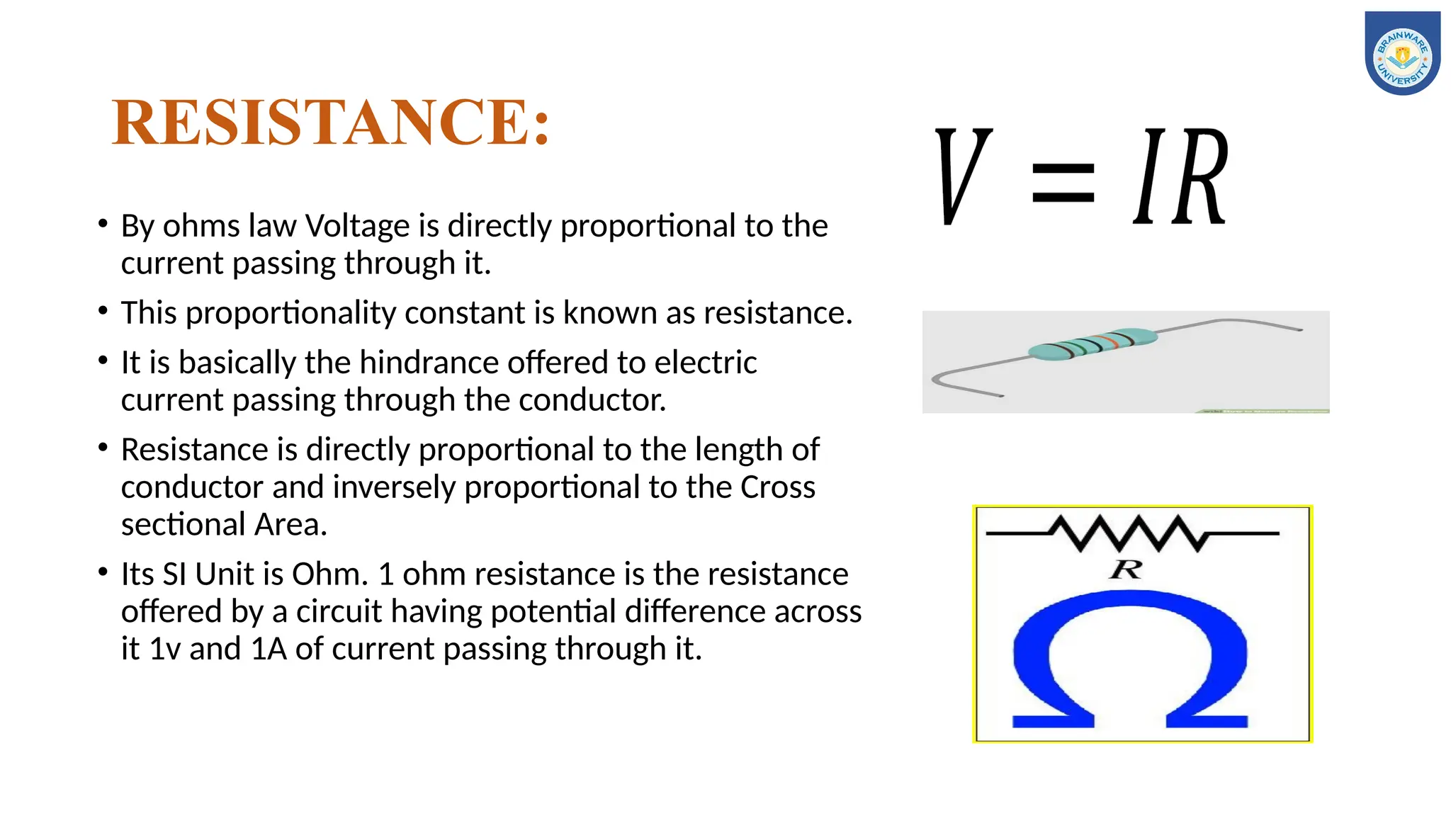 RESISTANCE:
• By ohms law Voltage is directly proportional to the
current passing through it.
• This proportionality constant is known as resistance.
• It is basically the hindrance offered to electric
current passing through the conductor.
• Resistance is directly proportional to the length of
conductor and inversely proportional to the Cross
sectional Area.
• Its SI Unit is Ohm. 1 ohm resistance is the resistance
offered by a circuit having potential difference across
it 1v and 1A of current passing through it.
 