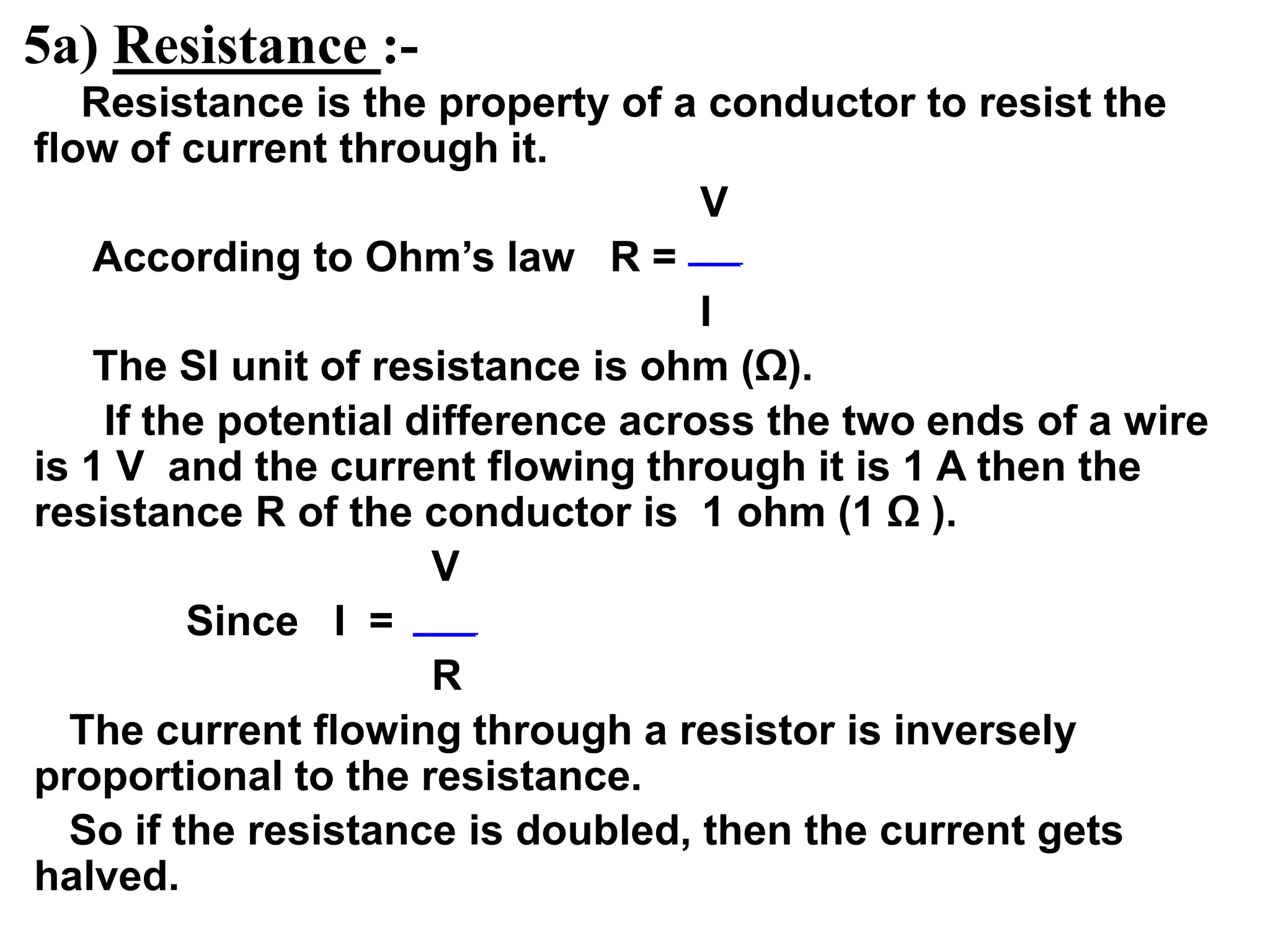 5a) Resistance :-
Resistance is the property of a conductor to resist the
flow of current through it.
V
According to Ohm’s law R =
I
The SI unit of resistance is ohm (Ω).
If the potential difference across the two ends of a wire
is 1 V and the current flowing through it is 1 A then the
resistance R of the conductor is 1 ohm (1 Ω ).
V
Since I =
R
The current flowing through a resistor is inversely
proportional to the resistance.
So if the resistance is doubled, then the current gets
halved.
 