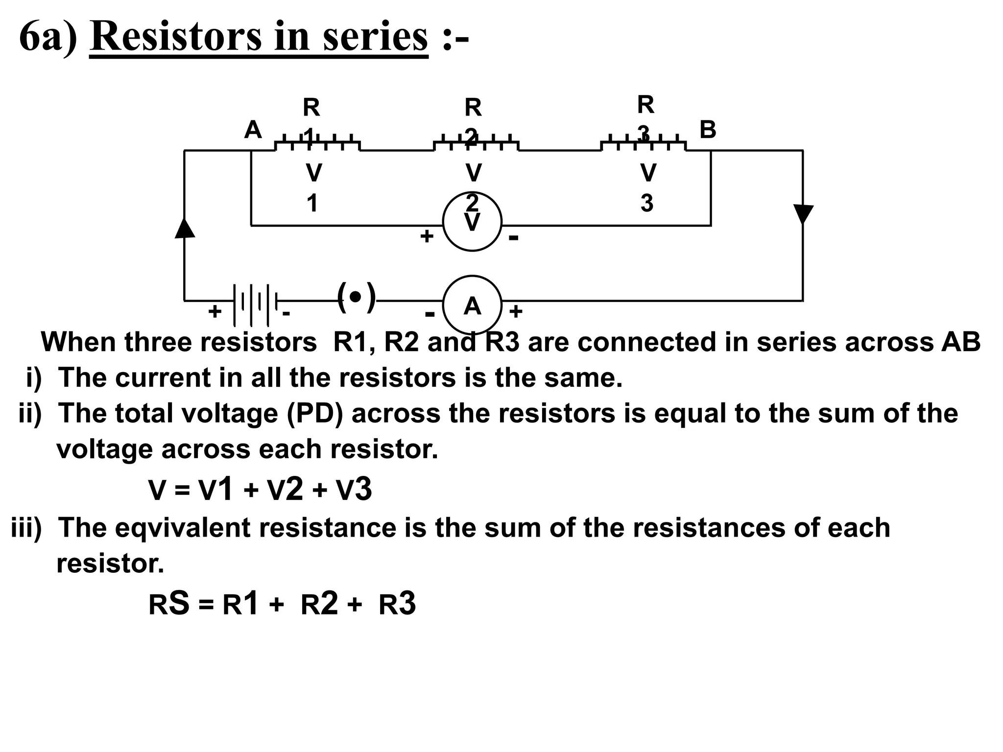 6a) Resistors in series :-
When three resistors R1, R2 and R3 are connected in series across AB
i) The current in all the resistors is the same.
ii) The total voltage (PD) across the resistors is equal to the sum of the
voltage across each resistor.
V = V1 + V2 + V3
iii) The eqvivalent resistance is the sum of the resistances of each
resistor.
RS = R1 + R2 + R3
( ) A
R
1
R
2
R
3
+ +
-
-
V
1
V
2
V
3
A B
V
+ -
 