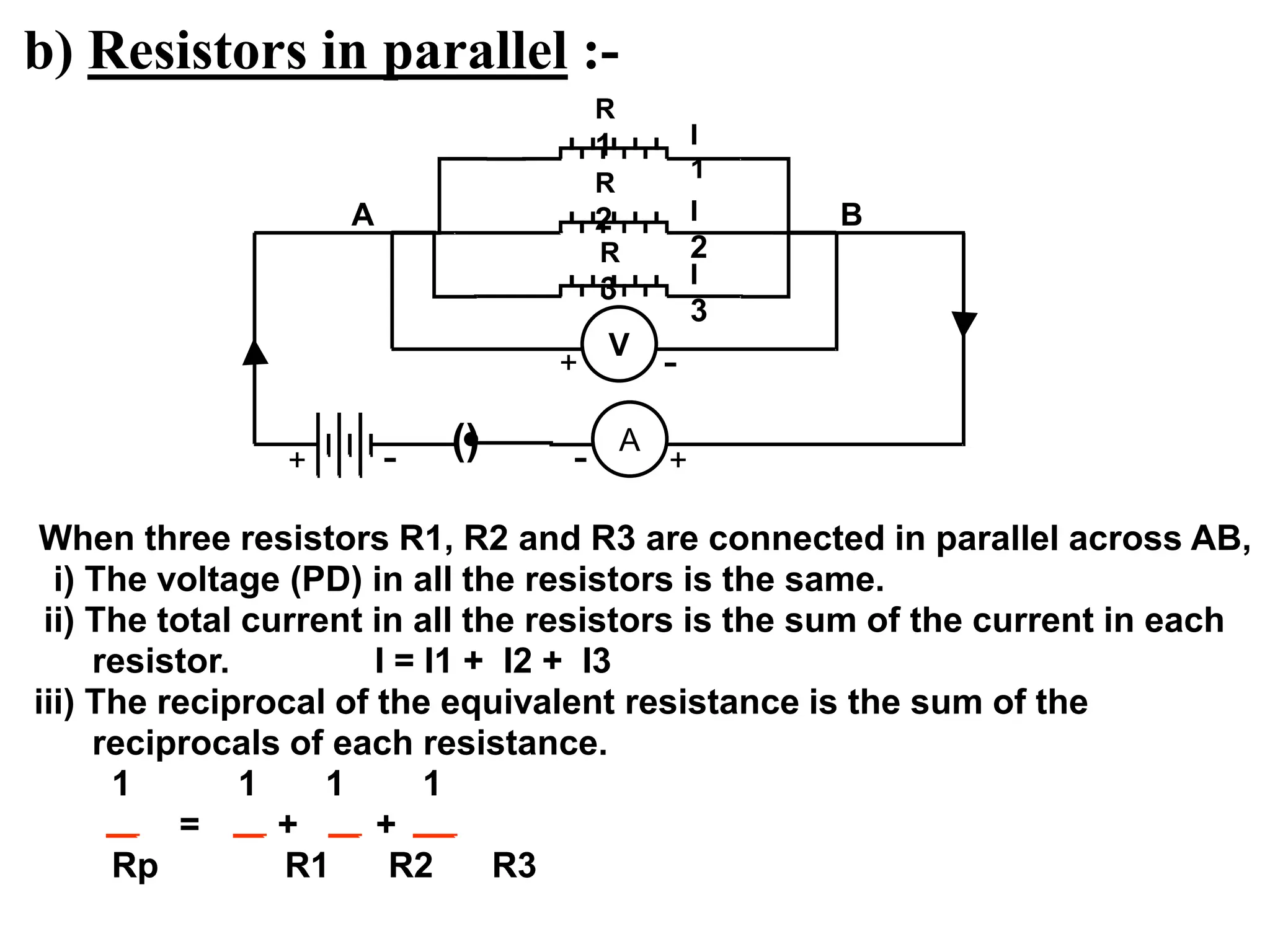 b) Resistors in parallel :-
When three resistors R1, R2 and R3 are connected in parallel across AB,
i) The voltage (PD) in all the resistors is the same.
ii) The total current in all the resistors is the sum of the current in each
resistor. I = I1 + I2 + I3
iii) The reciprocal of the equivalent resistance is the sum of the
reciprocals of each resistance.
1 1 1 1
= + +
Rp R1 R2 R3
R
1
R
3
R
2
() A
I
1
I
2
I
3
+
-
+ -
A B
V
+ -
 