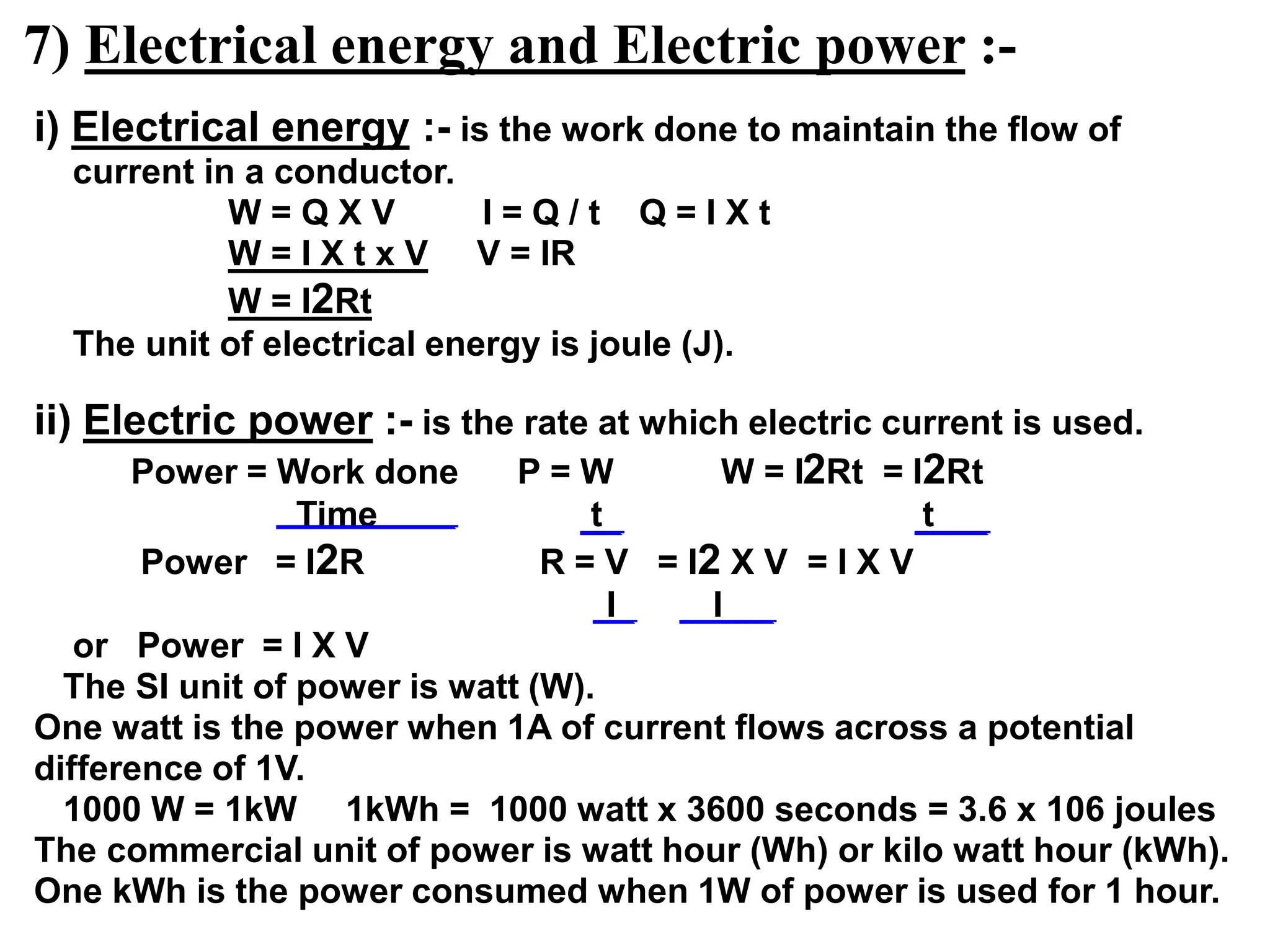 7) Electrical energy and Electric power :-
i) Electrical energy :- is the work done to maintain the flow of
current in a conductor.
W = Q X V I = Q / t Q = I X t
W = I X t x V V = IR
W = I2Rt
The unit of electrical energy is joule (J).
ii) Electric power :- is the rate at which electric current is used.
Power = Work done P = W W = I2Rt = I2Rt
Time t t
Power = I2R R = V = I2 X V = I X V
I I
or Power = I X V
The SI unit of power is watt (W).
One watt is the power when 1A of current flows across a potential
difference of 1V.
1000 W = 1kW 1kWh = 1000 watt x 3600 seconds = 3.6 x 106 joules
The commercial unit of power is watt hour (Wh) or kilo watt hour (kWh).
One kWh is the power consumed when 1W of power is used for 1 hour.
 