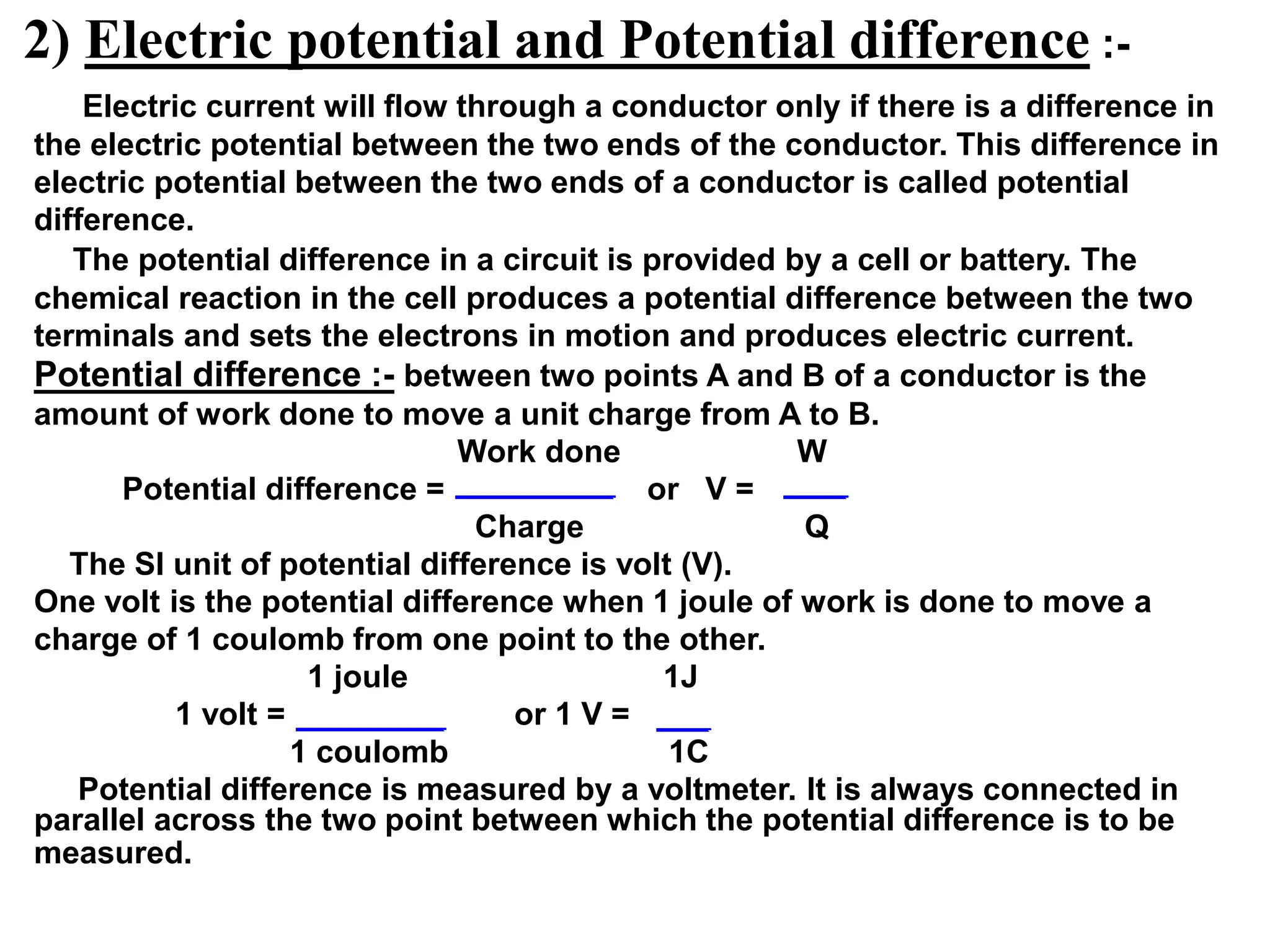 2) Electric potential and Potential difference :-
Electric current will flow through a conductor only if there is a difference in
the electric potential between the two ends of the conductor. This difference in
electric potential between the two ends of a conductor is called potential
difference.
The potential difference in a circuit is provided by a cell or battery. The
chemical reaction in the cell produces a potential difference between the two
terminals and sets the electrons in motion and produces electric current.
Potential difference :- between two points A and B of a conductor is the
amount of work done to move a unit charge from A to B.
Work done W
Potential difference = or V =
Charge Q
The SI unit of potential difference is volt (V).
One volt is the potential difference when 1 joule of work is done to move a
charge of 1 coulomb from one point to the other.
1 joule 1J
1 volt = or 1 V =
1 coulomb 1C
Potential difference is measured by a voltmeter. It is always connected in
parallel across the two point between which the potential difference is to be
measured.
 