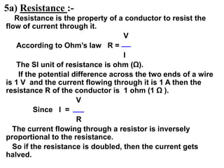 5a) Resistance :-
Resistance is the property of a conductor to resist the
flow of current through it.
V
According to Ohm’s law R =
I
The SI unit of resistance is ohm (Ω).
If the potential difference across the two ends of a wire
is 1 V and the current flowing through it is 1 A then the
resistance R of the conductor is 1 ohm (1 Ω ).
V
Since I =
R
The current flowing through a resistor is inversely
proportional to the resistance.
So if the resistance is doubled, then the current gets
halved.
 