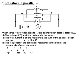 b) Resistors in parallel :-
When three resistors R1, R2 and R3 are connected in parallel across AB,
i) The voltage (PD) in all the resistors is the same.
ii) The total current in all the resistors is the sum of the current in each
resistor. I = I1 + I2 + I3
iii) The reciprocal of the equivalent resistance is the sum of the
reciprocals of each resistance.
1 1 1 1
= + +
Rp R1 R2 R3
R
1
R
3
R
2
() A
I
1
I
2
I
3
+
-
+ -
A B
V
+ -
 