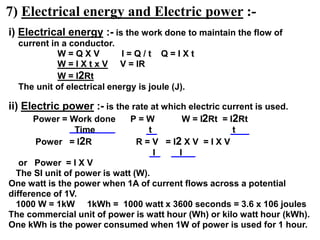 7) Electrical energy and Electric power :-
i) Electrical energy :- is the work done to maintain the flow of
current in a conductor.
W = Q X V I = Q / t Q = I X t
W = I X t x V V = IR
W = I2Rt
The unit of electrical energy is joule (J).
ii) Electric power :- is the rate at which electric current is used.
Power = Work done P = W W = I2Rt = I2Rt
Time t t
Power = I2R R = V = I2 X V = I X V
I I
or Power = I X V
The SI unit of power is watt (W).
One watt is the power when 1A of current flows across a potential
difference of 1V.
1000 W = 1kW 1kWh = 1000 watt x 3600 seconds = 3.6 x 106 joules
The commercial unit of power is watt hour (Wh) or kilo watt hour (kWh).
One kWh is the power consumed when 1W of power is used for 1 hour.
 
