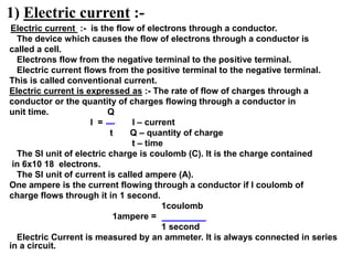 1) Electric current :-
Electric current :- is the flow of electrons through a conductor.
The device which causes the flow of electrons through a conductor is
called a cell.
Electrons flow from the negative terminal to the positive terminal.
Electric current flows from the positive terminal to the negative terminal.
This is called conventional current.
Electric current is expressed as :- The rate of flow of charges through a
conductor or the quantity of charges flowing through a conductor in
unit time. Q
I = I – current
t Q – quantity of charge
t – time
The SI unit of electric charge is coulomb (C). It is the charge contained
in 6x10 18 electrons.
The SI unit of current is called ampere (A).
One ampere is the current flowing through a conductor if I coulomb of
charge flows through it in 1 second.
1coulomb
1ampere =
1 second
Electric Current is measured by an ammeter. It is always connected in series
in a circuit.
 