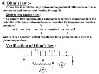 4) Ohm’s law :-
Ohms law is a relationship between the potential difference across a
conductor and the current flowing through it.
Ohm’s law states that :-
‘The current flowing through a conductor is directly proportional to the
potential difference between its ends provided its temperature remains
constant.’ V V
I α V or V α I or = constant or = R
I I
Where R is a constant called resistance for a given metallic wire at a
given temperature.
Verification of Ohm’s law :-
V
A
+ -
+ -
+ -
R
K
A B
( )
 