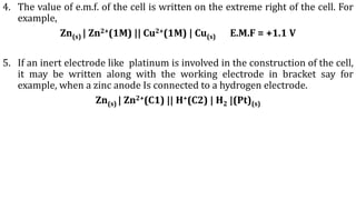 4. The value of e.m.f. of the cell is written on the extreme right of the cell. For
example,
Zn(s) | Zn2+(1M) || Cu2+(1M) | Cu(s) E.M.F = +1.1 V
5. If an inert electrode like platinum is involved in the construction of the cell,
it may be written along with the working electrode in bracket say for
example, when a zinc anode Is connected to a hydrogen electrode.
Zn(s) | Zn2+(C1) || H+(C2) | H2 |(Pt)(s)
 