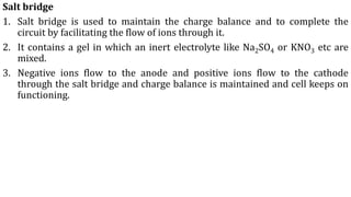 Salt bridge
1. Salt bridge is used to maintain the charge balance and to complete the
circuit by facilitating the flow of ions through it.
2. It contains a gel in which an inert electrolyte like Na2SO4 or KNO3 etc are
mixed.
3. Negative ions flow to the anode and positive ions flow to the cathode
through the salt bridge and charge balance is maintained and cell keeps on
functioning.
 