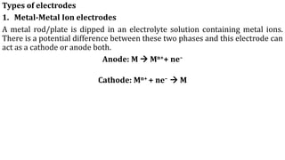 Types of electrodes
1. Metal-Metal Ion electrodes
A metal rod/plate is dipped in an electrolyte solution containing metal ions.
There is a potential difference between these two phases and this electrode can
act as a cathode or anode both.
Anode: M → Mn++ ne–
Cathode: Mn+ + ne– → M
 