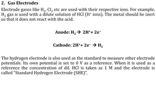 2. Gas Electrodes
Electrode gases like H2, Cl2 etc are used with their respective ions. For example,
H2 gas is used with a dilute solution of HCl (H+ ions). The metal should be inert
so that it does not react with the acid.
Anode: H2 → 2H++ 2e–
Cathode: 2H++ 2e– → H2
The hydrogen electrode is also used as the standard to measure other electrode
potentials. Its own potential is set to 0 V as a reference. When it is used as a
reference the concentration of dil. HCl is taken as 1 M and the electrode is
called “Standard Hydrogen Electrode (SHE)”.
 