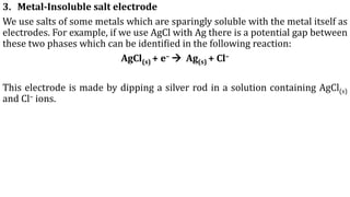 3. Metal-Insoluble salt electrode
We use salts of some metals which are sparingly soluble with the metal itself as
electrodes. For example, if we use AgCl with Ag there is a potential gap between
these two phases which can be identified in the following reaction:
AgCl(s) + e– → Ag(s) + Cl–
This electrode is made by dipping a silver rod in a solution containing AgCl(s)
and Cl– ions.
 