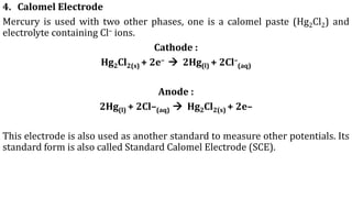 4. Calomel Electrode
Mercury is used with two other phases, one is a calomel paste (Hg2Cl2) and
electrolyte containing Cl– ions.
Cathode :
Hg2Cl2(s) + 2e– → 2Hg(l) + 2Cl–
(aq)
Anode :
2Hg(l) + 2Cl–(aq) → Hg2Cl2(s) + 2e–
This electrode is also used as another standard to measure other potentials. Its
standard form is also called Standard Calomel Electrode (SCE).
 