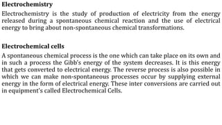 Electrochemistry
Electrochemistry is the study of production of electricity from the energy
released during a spontaneous chemical reaction and the use of electrical
energy to bring about non-spontaneous chemical transformations.
Electrochemical cells
A spontaneous chemical process is the one which can take place on its own and
in such a process the Gibb’s energy of the system decreases. It is this energy
that gets converted to electrical energy. The reverse process is also possible in
which we can make non-spontaneous processes occur by supplying external
energy in the form of electrical energy. These inter conversions are carried out
in equipment's called Electrochemical Cells.
 