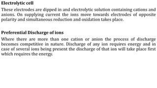 Electrolytic cell
These electrodes are dipped in and electrolytic solution containing cations and
anions. On supplying current the ions move towards electrodes of opposite
polarity and simultaneous reduction and oxidation takes place.
Preferential Discharge of ions
Where there are more than one cation or anion the process of discharge
becomes competitive in nature. Discharge of any ion requires energy and in
case of several ions being present the discharge of that ion will take place first
which requires the energy.
 