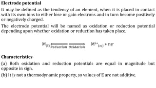 Electrode potential
It may be defined as the tendency of an element, when it is placed in contact
with its own ions to either lose or gain electrons and in turn become positively
or negatively charged.
The electrode potential will be named as oxidation or reduction potential
depending upon whether oxidation or reduction has taken place.
M(S) 𝑅𝑒𝑑𝑢𝑐𝑡𝑖𝑜𝑛 𝑂𝑥𝑖𝑑𝑎𝑡𝑖𝑜𝑛
Mn+
(aq) + ne-
Characteristics
(a) Both oxidation and reduction potentials are equal in magnitude but
opposite in sign.
(b) It is not a thermodynamic property, so values of E are not additive.
 