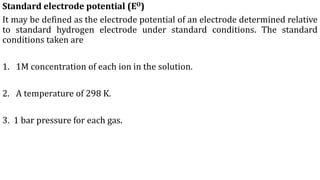 Standard electrode potential (EO)
It may be defined as the electrode potential of an electrode determined relative
to standard hydrogen electrode under standard conditions. The standard
conditions taken are
1. 1M concentration of each ion in the solution.
2. A temperature of 298 K.
3. 1 bar pressure for each gas.
 
