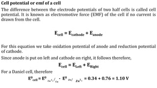 Cell potential or emf of a cell
The difference between the electrode potentials of two half cells is called cell
potential. It is known as electromotive force (EMF) of the cell if no current is
drawn from the cell.
Ecell = Ecathode + Eanode
For this equation we take oxidation potential of anode and reduction potential
of cathode.
Since anode is put on left and cathode on right, it follows therefore,
Ecell = ELeft + ERight
For a Daniel cell, therefore
E0
cell = E0
Τ
𝑪𝒖
𝟐
+ 𝑪𝒖
- E0
Τ
𝒁𝒏
𝒁𝒏
𝟐
+
= 0.34 + 0.76 = 1.10 V
 