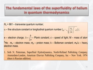 11
Nα = 861 – transverse quantum number;
α – fine structure constant or longitudinal quantum number ( 1
2
2
1
+





=−
π
α αN ) ;
e – electron charge;  =
h
2π
– Plank constant; с – speed of light; М – mass of atom
4
He; me – electron mass; mp – proton mass; k – Boltsman constant; me/α – heavy
electron mass.
1. Seth N. Putterman, Superfluid Hydrodynamics, North-Holland Publishing Company,
Amsterdam-London, American Elsevier Publishing Company, Inc – New York. 1974.
(there is Russian eddition).
 