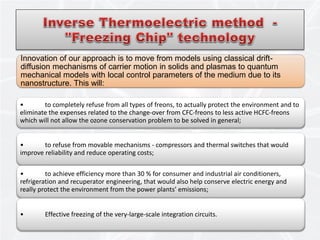 Innovation of our approach is to move from models using classical drift-
diffusion mechanisms of carrier motion in solids and plasmas to quantum
mechanical models with local control parameters of the medium due to its
nanostructure. This will:
14
• to completely refuse from all types of freons, to actually protect the environment and to
eliminate the expenses related to the change-over from CFC-freons to less active HCFC-freons
which will not allow the ozone conservation problem to be solved in general;
• to refuse from movable mechanisms - compressors and thermal switches that would
improve reliability and reduce operating costs;
• to achieve efficiency more than 30 % for consumer and industrial air conditioners,
refrigeration and recuperator engineering, that would also help conserve electric energy and
really protect the environment from the power plants’ emissions;
• Effective freezing of the very-large-scale integration circuits.
 