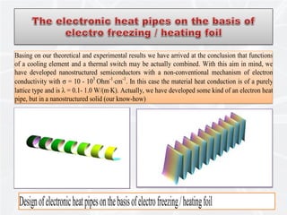 15
Basing on our theoretical and experimental results we have arrived at the conclusion that functions
of a cooling element and a thermal switch may be actually combined. With this aim in mind, we
have developed nanostructured semiconductors with a non-conventional mechanism of electron
conductivity with σ = 10 - 103
Ohm-1
⋅cm-1
. In this case the material heat conduction is of a purely
lattice type and is λ = 0.1- 1.0 W/(m⋅K). Actually, we have developed some kind of an electron heat
pipe, but in a nanostructured solid (our know-how)
Designofelectronicheatpipesonthebasisofelectrofreezing/heatingfoil
 