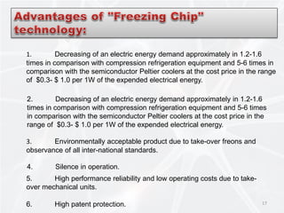 17
1. Decreasing of an electric energy demand approximately in 1.2-1.6
times in comparison with compression refrigeration equipment and 5-6 times in
comparison with the semiconductor Peltier coolers at the cost price in the range
of $0.3- $ 1.0 per 1W of the expended electrical energy.
2. Decreasing of an electric energy demand approximately in 1.2-1.6
times in comparison with compression refrigeration equipment and 5-6 times
in comparison with the semiconductor Peltier coolers at the cost price in the
range of $0.3- $ 1.0 per 1W of the expended electrical energy.
3. Environmentally acceptable product due to take-over freons and
observance of all inter-national standards.
4. Silence in operation.
5. High performance reliability and low operating costs due to take-
over mechanical units.
6. High patent protection.
 