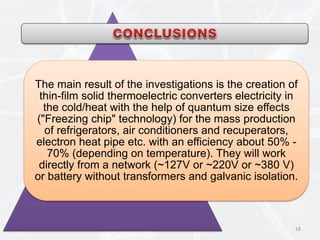 18
The main result of the investigations is the creation of
thin-film solid thermoelectric converters electricity in
the cold/heat with the help of quantum size effects
("Freezing chip" technology) for the mass production
of refrigerators, air conditioners and recuperators,
electron heat pipe etc. with an efficiency about 50% -
70% (depending on temperature). They will work
directly from a network (~127V or ~220V or ~380 V)
or battery without transformers and galvanic isolation.
 
