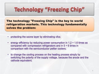 3
The technology "Freezing Chip" is the key to world
refrigeration markets. This technology fundamentally
solves the problem:
 