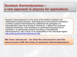 Quantum thermodynamics is the study of the relations between two
independent physical theories: thermodynamics and quantum mechanics.
Currently quantum thermodynamics addresses the emergence of
thermodynamic laws from quantum mechanics. It differs from quantum
statistical mechanics in the emphasis on dynamical processes out of
equilibrium, to significantly advance the theory of foundational
thermodynamics, with a focus on its applicability in the nanoscale regime
http://www.quantumthermodynamics.org/ .
We have advanced - we tied the microcosm and the
macrocosm with the help of quantum thermodynamics
5
 