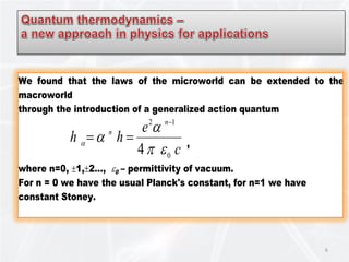6
We found that the laws of the microworld can be extended to the
macroworld
through the introduction of a generalized action quantum
c
e
hh
n
n
0
12
4 επ
α
αα
−
== ,
where n=0, ±1,±2…, ε0 – permittivity of vacuum.
For n = 0 we have the usual Planck's constant, for n=1 we have
constant Stoney.
 