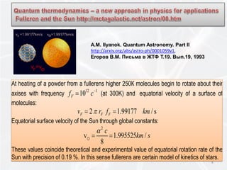 At heating of a powder from a fullerens higher 250К molecules begin to rotate about their
axises with frequency
12 1
10Ff c−
= (at 300K) and equatorial velocity of a surface of
molecules:
2 1.99177 / sF F Fv r f kmπ= =
Equatorial surface velocity of the Sun through global constants:
2
v 1.995525 /
8
c
km s
α
= =
These values coincide theoretical and experimental value of equatorial rotation rate of the
Sun with precision of 0.19 %. In this sense fullerens are certain model of kinetics of stars.
8
A.M. Ilyanok. Quantum Astronomy. Part II
http://arxiv.org/abs/astro-ph/0001059v1,
Егоров В.М. Письма в ЖТФ Т.19. Вып.19, 1993
 