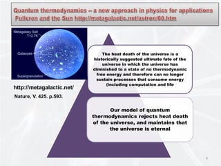 9
The heat death of the universe is a
historically suggested ultimate fate of the
universe in which the universe has
diminished to a state of no thermodynamic
free energy and therefore can no longer
sustain processes that consume energy
(including computation and life
Our model of quantum
thermodynamics rejects heat death
of the universe, and maintains that
the universe is eternal
http://metagalactic.net/
Nature, V. 425. p.593.
 