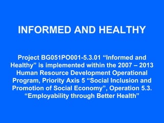 INFORMED AND HEALTHY

  Project BG051PO001-5.3.01 “Informed and
Healthy” is implemented within the 2007 – 2013
 Human Resource Development Operational
Program, Priority Axis 5 “Social Inclusion and
Promotion of Social Economy”, Operation 5.3.
    “Employability through Better Health”
 
