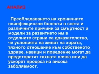 АНАЛИЗ

 Преобладаването на хроничните
неинфекциозни болести в света и
различните причини за смъртност и
модели за развитието им в
отделните страни са доказателство,
че условията на живот на хората,
тяхното отношение към собственото
здраве, навици и поведение могат да
предотвратят тяхната поява или да
ускорят процеса на висока
заболяемост.
 