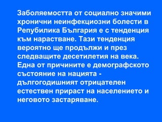 Заболяемостта от социално значими
хронични неинфекциозни болести в
Репубилика България е с тенденция
към нарастване. Тази тенденция
вероятно ще продължи и през
следващите десетилетия на века.
Една от причините е демографското
състояние на нацията -
дългогодишният отрицателен
естествен прираст на населението и
неговото застаряване.
 