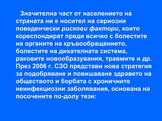 Значителна част от населението на
страната ни е носител на сериозни
поведенчески рискови фактори, които
кореспондират преди всичко с болестите
на органите на кръвообращението,
болестите на дихателната система,
раковите новообразувания, травмите и др.
През 2006 г. СЗО представи нова стратегия
за подобряване и повишаване здравето на
обществото и борбата с хроничните
неинфекциозни заболявания, основана на
посочените по-долу тези:
 
