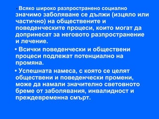 • Всяко   широко разпространено социално
значимо заболяване се дължи (изцяло или
частично) на обществените и
поведенческите процеси, които могат да
допринесат за неговото разпространение
и лечение.
• Всички поведенчески и обществени
процеси подлежат потенциално на
промяна.
• Успешната намеса, с която се целят
обществени и поведенчески промени,
може да намали значително световното
бреме от заболявания, инвалидност и
преждевременна смърт.
 