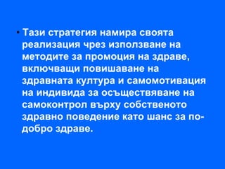 • Тази стратегия намира своята
  реализация чрез използване на
  методите за промоция на здраве,
  включващи повишаване на
  здравната култура и самомотивация
  на индивида за осъществяване на
  самоконтрол върху собственото
  здравно поведение като шанс за по-
  добро здраве.
 