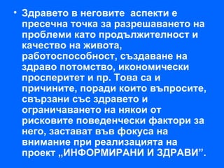 • Здравето в неговите аспекти е
  пресечна точка за разрешаването на
  проблеми като продължителност и
  качество на живота,
  работоспособност, създаване на
  здраво потомство, икономически
  просперитет и пр. Това са и
  причините, поради които въпросите,
  свързани със здравето и
  ограничаването на някои от
  рисковите поведенчески фактори за
  него, застават във фокуса на
  внимание при реализацията на
  проект „ИНФОРМИРАНИ И ЗДРАВИ”.
 