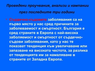 Проведени проучвания, анализи и кампании
      през последните три години
• Сърдечно-съдовите заболявания са на
  първо място у нас сред причините за
  заболеваемост и смъртност. България е
  сред страните в Европа с най-висока
  заболяемост и смъртност от сърдечно-
  съдови заболявания, като у нас те
  показват тенденция към увеличаване или
  запазване на високата честота, за разлика
  от тенденцията им за намаляване в
  страните от Западна Европа.
 
