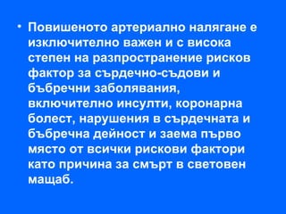 • Повишеното артериално налягане е
  изключително важен и с висока
  степен на разпространение рисков
  фактор за сърдечно-съдови и
  бъбречни заболявания,
  включително инсулти, коронарна
  болест, нарушения в сърдечната и
  бъбречна дейност и заема първо
  място от всички рискови фактори
  като причина за смърт в световен
  мащаб.
 