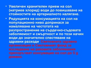 • Увеличен хранителен прием на сол
  (натриев хлорид) води до повишаване на
  стойностите на артериалното налягане.
• Редукцията на консумацията на сол на
  популационно ниво допринася за
  намаляване на честотата на
  разпространение на сърдечно-съдовата
  заболяемост и смъртност и по този начин
  води до значително спестяване на
  здравни разходи. Световната здравна
  организация и Световният фонд за
  изследване на раковите заболявания
  препоръчват консумация на сол до 5 g
  дневно.
 