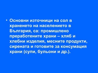 • Основни източници на сол в
  храненето на населението в
  България, са: промишлено
  преработените храни – хляб и
  хлебни изделия, месните продукти,
  сирената и готовите за консумация
  храни (супи, бульони и др.).
 
